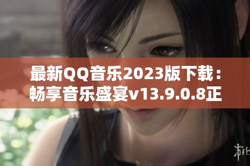 最新QQ音乐2023版下载：畅享音乐盛宴v13.9.0.8正式版