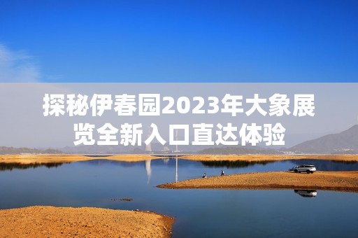 探秘伊春园2023年大象展览全新入口直达体验