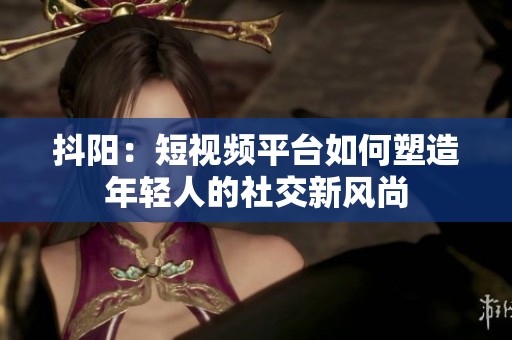 抖阳：短视频平台如何塑造年轻人的社交新风尚