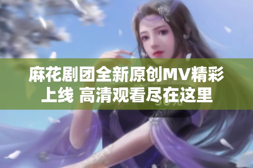 麻花剧团全新原创MV精彩上线 高清观看尽在这里