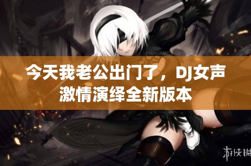 今天我老公出门了，DJ女声激情演绎全新版本