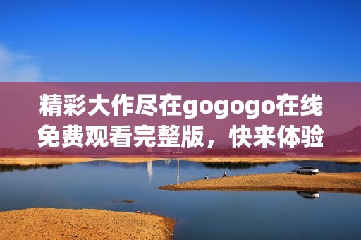 精彩大作尽在gogogo在线免费观看完整版，快来体验全新乐趣！