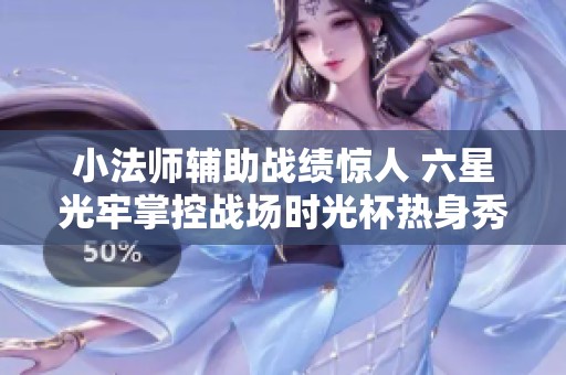 小法师辅助战绩惊人 六星光牢掌控战场时光杯热身秀