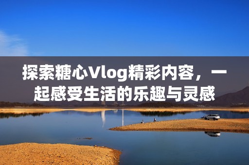 探索糖心Vlog精彩内容，一起感受生活的乐趣与灵感