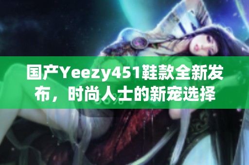 国产Yeezy451鞋款全新发布，时尚人士的新宠选择