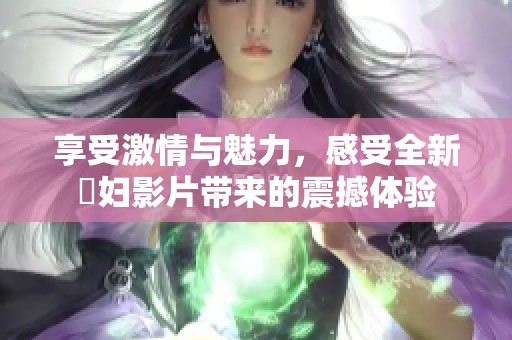 享受激情与魅力，感受全新婬妇影片带来的震撼体验