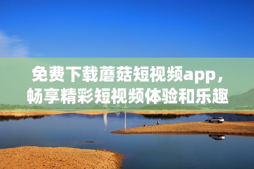 免费下载蘑菇短视频app，畅享精彩短视频体验和乐趣