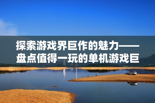 探索游戏界巨作的魅力——盘点值得一玩的单机游戏巨无霸