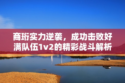 商珩实力逆袭，成功击败好满队伍1v2的精彩战斗解析