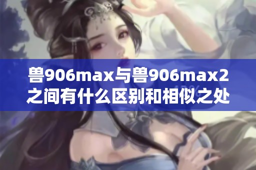 兽906max与兽906max2之间有什么区别和相似之处