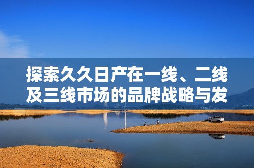 探索久久日产在一线、二线及三线市场的品牌战略与发展