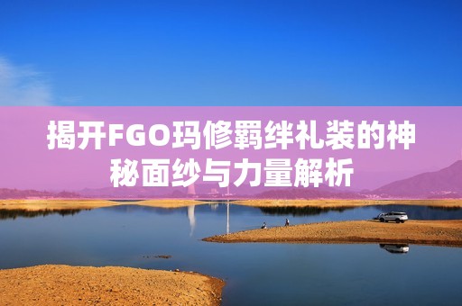 揭开FGO玛修羁绊礼装的神秘面纱与力量解析