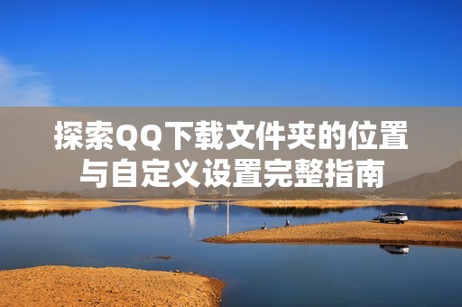 探索QQ下载文件夹的位置与自定义设置完整指南