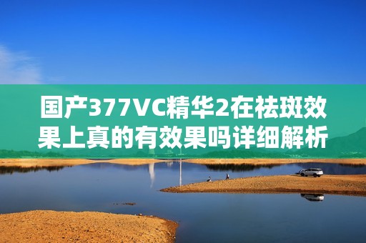 国产377VC精华2在祛斑效果上真的有效果吗详细解析