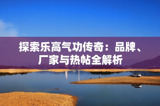 探索乐高气功传奇：品牌、厂家与热帖全解析