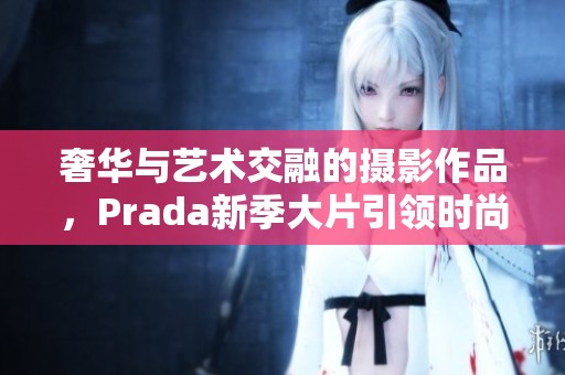 奢华与艺术交融的摄影作品，Prada新季大片引领时尚潮流