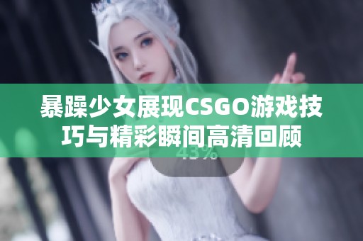 暴躁少女展现CSGO游戏技巧与精彩瞬间高清回顾