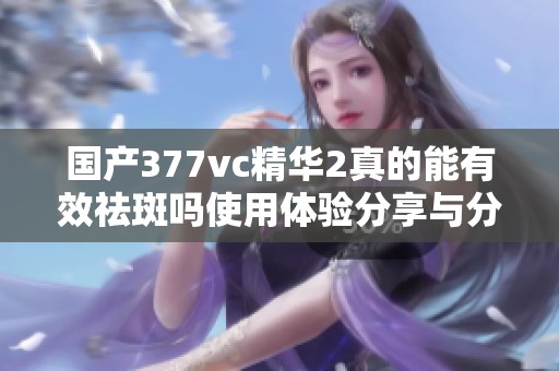 国产377vc精华2真的能有效祛斑吗使用体验分享与分析