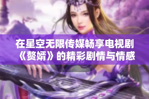 在星空无限传媒畅享电视剧《赘婿》的精彩剧情与情感纠葛