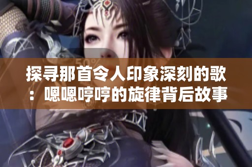 探寻那首令人印象深刻的歌：嗯嗯哼哼的旋律背后故事