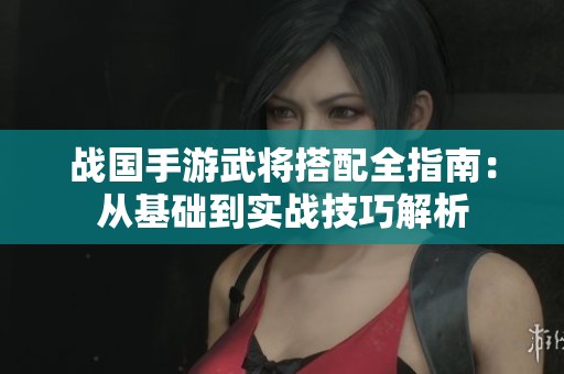 战国手游武将搭配全指南：从基础到实战技巧解析