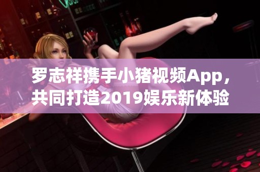 罗志祥携手小猪视频App，共同打造2019娱乐新体验