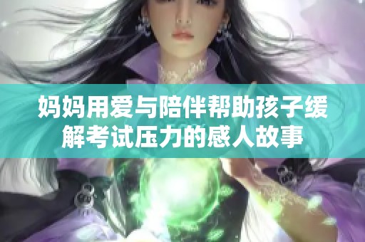 妈妈用爱与陪伴帮助孩子缓解考试压力的感人故事