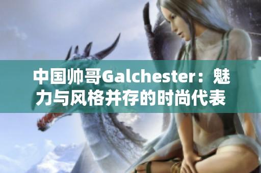 中国帅哥Galchester：魅力与风格并存的时尚代表