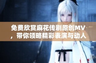 免费欣赏麻花传剧原创MV，带你领略精彩表演与动人故事