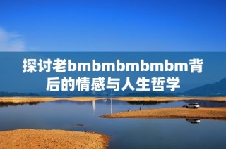 探讨老bmbmbmbmbm背后的情感与人生哲学