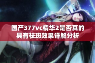 国产377vc精华2是否真的具有祛斑效果详解分析