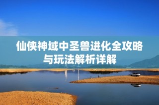 仙侠神域中圣兽进化全攻略与玩法解析详解