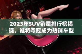 2023年SUV销量排行榜揭晓，谁将夺冠成为热销车型？