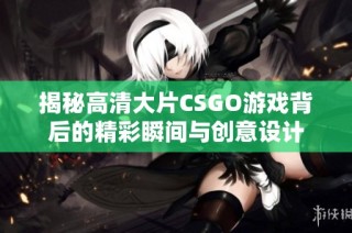 揭秘高清大片CSGO游戏背后的精彩瞬间与创意设计