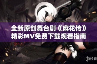 全新原创舞台剧《麻花传》精彩MV免费下载观看指南