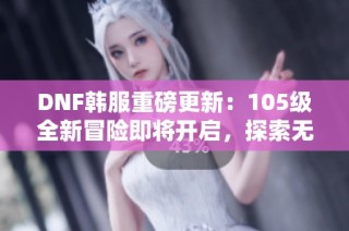 DNF韩服重磅更新：105级全新冒险即将开启，探索无限可能