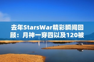 去年StarsWar精彩瞬间回顾：月神一穿四以及120被公主抱的名场面