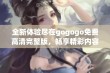 全新体验尽在gogogo免费高清完整版，畅享精彩内容不容错过