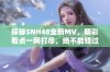 探秘SNH48全新MV，精彩看点一网打尽，绝不能错过！