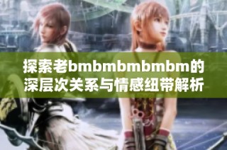 探索老bmbmbmbmbm的深层次关系与情感纽带解析