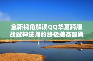 全新视角解读QQ华夏跨服战弑神法师的终极装备配置