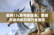 官网17c发布新版本，重磅升级功能引领行业潮流