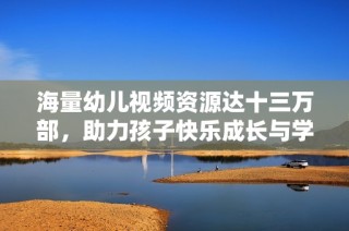 海量幼儿视频资源达十三万部，助力孩子快乐成长与学习