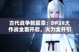 古代战争新篇章：DP28大作战全面开启，火力全开引燃战场