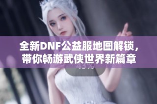 全新DNF公益服地图解锁，带你畅游武侠世界新篇章