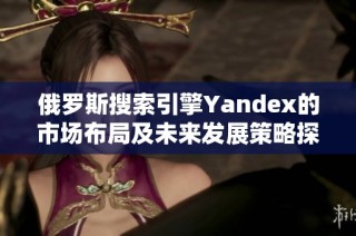 俄罗斯搜索引擎Yandex的市场布局及未来发展策略探索