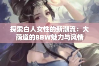 探索白人女性的新潮流：大荫道的BBW魅力与风情