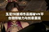 玉足TK视频作品揭秘VK平台独特魅力与创意展现