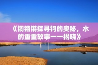 《铜锵锵探寻钶的奥秘，水的重重故事一一揭晓》