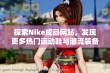 探索Nike成品网站，发现更多热门运动鞋与潮流装备